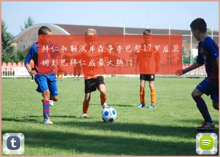 拜仁和勒沃库森争夺巴黎17岁后卫姆彭巴拜仁成最大热门