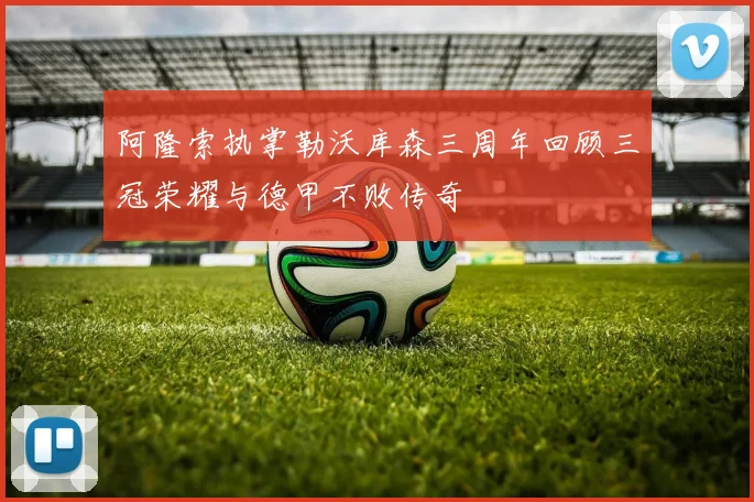阿隆索执掌勒沃库森三周年回顾三冠荣耀与德甲不败传奇