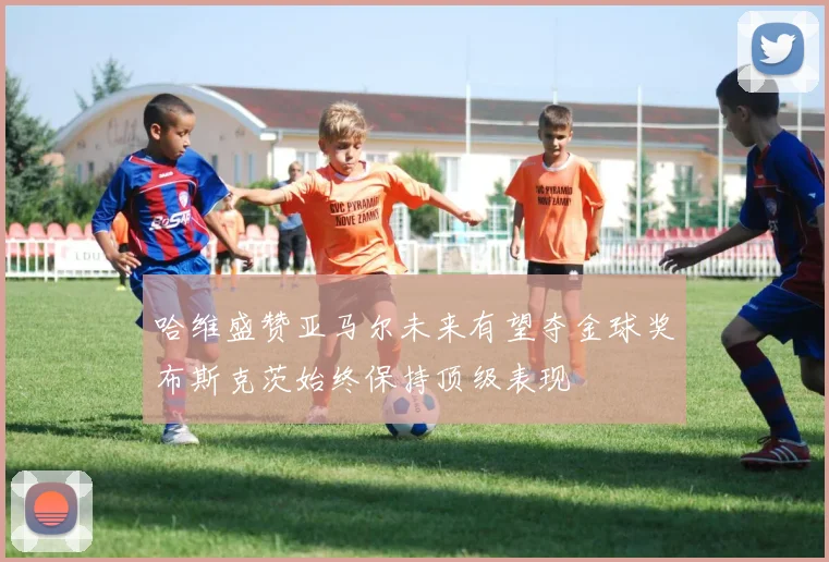 哈维盛赞亚马尔未来有望夺金球奖布斯克茨始终保持顶级表现