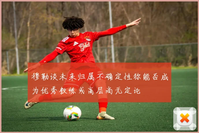 穆勒谈未来归属不确定性称能否成为优秀教练或高层尚无定论