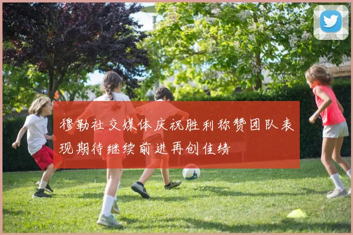 穆勒社交媒体庆祝胜利称赞团队表现期待继续前进再创佳绩