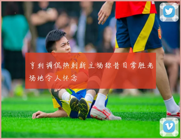 亨利调侃热刺新主场称昔日常胜老场地令人怀念