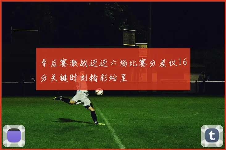 季后赛激战连连六场比赛分差仅16分关键时刻精彩纷呈