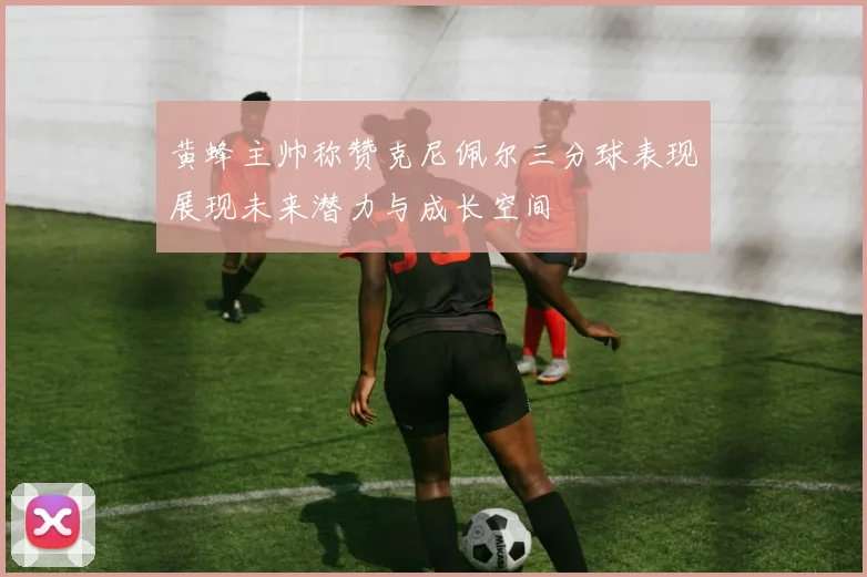 黄蜂主帅称赞克尼佩尔三分球表现展现未来潜力与成长空间