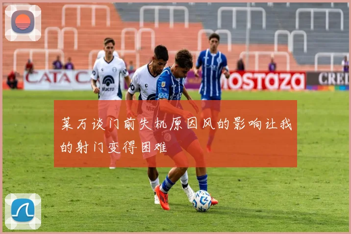 莱万谈门前失机原因风的影响让我的射门变得困难