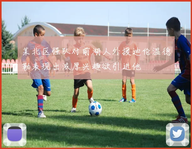 某北区强队对前湖人外援迪伦温德勒表现出浓厚兴趣欲引进他