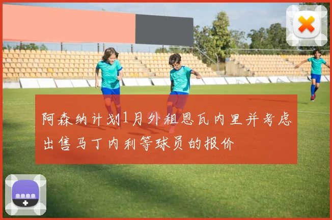 阿森纳计划1月外租恩瓦内里并考虑出售马丁内利等球员的报价