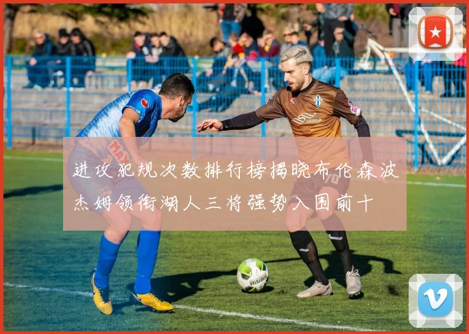 进攻犯规次数排行榜揭晓布伦森波杰姆领衔湖人三将强势入围前十