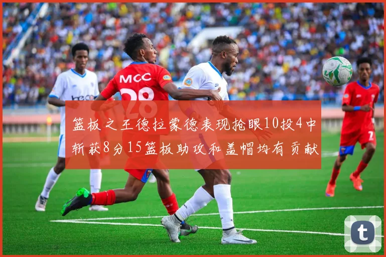 篮板之王德拉蒙德表现抢眼10投4中斩获8分15篮板助攻和盖帽均有贡献