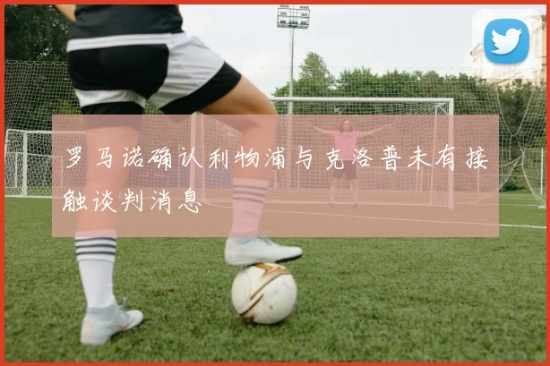 罗马诺确认利物浦与克洛普未有接触谈判消息