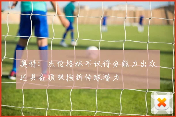 奥特：杰伦格林不仅得分能力出众还具备顶级挡拆传球潜力
