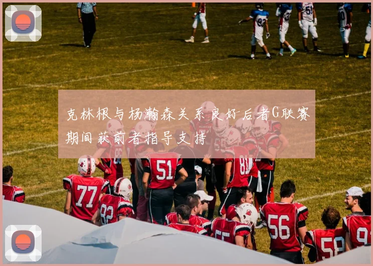 克林根与杨瀚森关系良好后者G联赛期间获前者指导支持