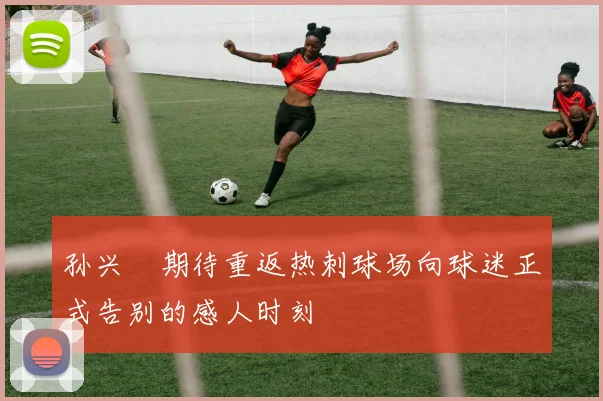 孙兴慜期待重返热刺球场向球迷正式告别的感人时刻