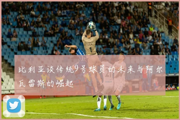比利亚谈传统9号球员的未来与阿尔瓦雷斯的崛起