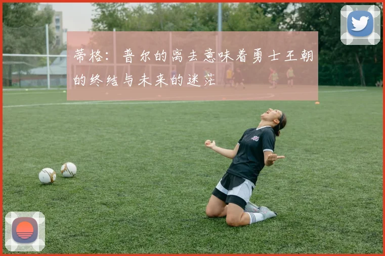 蒂格：普尔的离去意味着勇士王朝的终结与未来的迷茫
