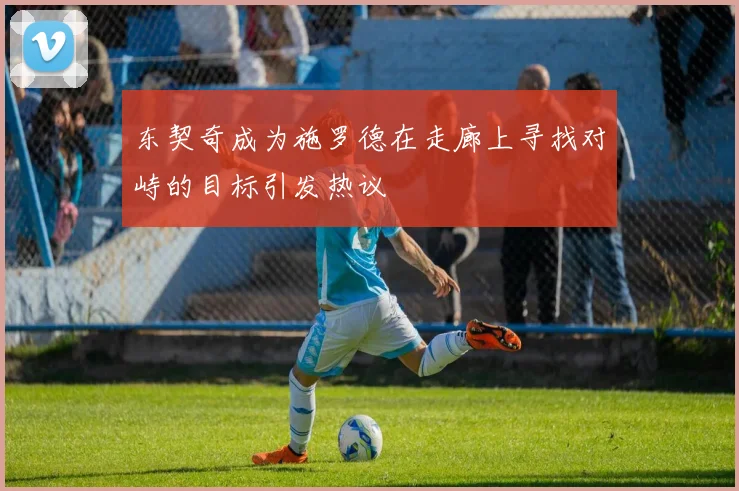 东契奇成为施罗德在走廊上寻找对峙的目标引发热议