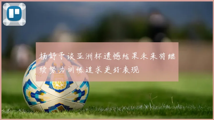 杨舒予谈亚洲杯遗憾结果未来将继续努力训练追求更好表现