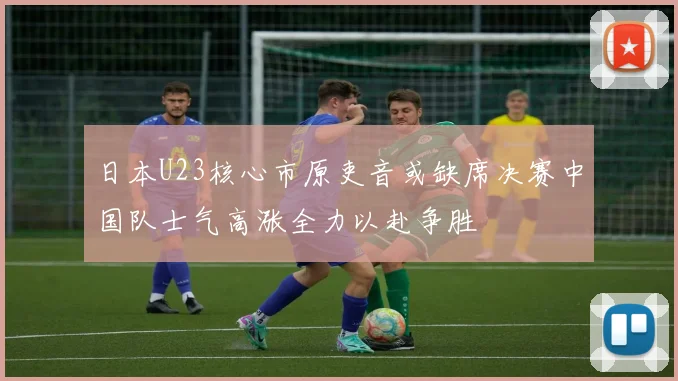 日本U23核心市原吏音或缺席决赛中国队士气高涨全力以赴争胜