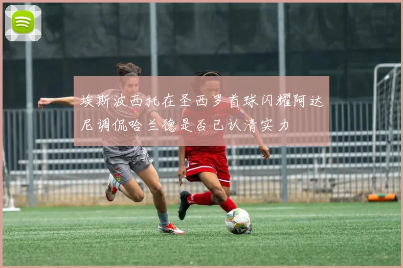 埃斯波西托在圣西罗首球闪耀阿达尼调侃哈兰德是否已认清实力