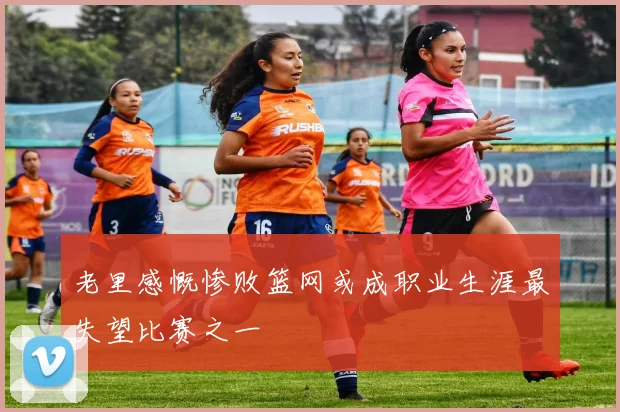 老里感慨惨败篮网或成职业生涯最失望比赛之一
