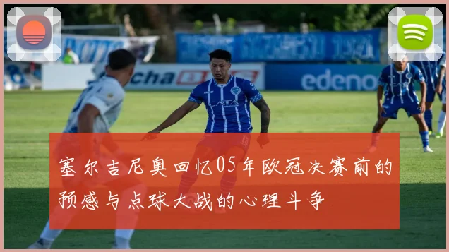 塞尔吉尼奥回忆05年欧冠决赛前的预感与点球大战的心理斗争