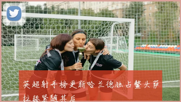 英超射手榜更新哈兰德独占鳌头萨拉赫紧随其后