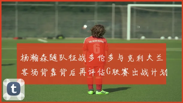 杨瀚森随队征战多伦多与克利夫兰客场背靠背后再评估G联赛出战计划