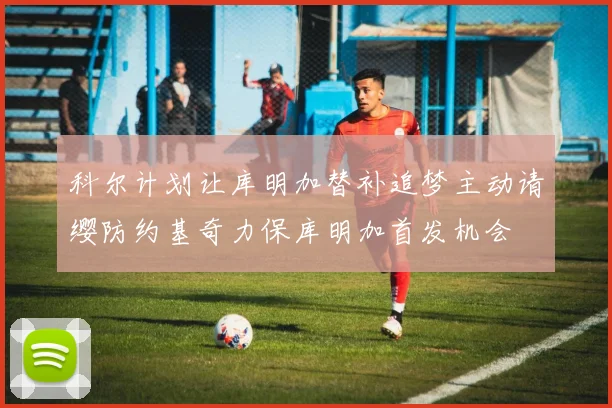 科尔计划让库明加替补追梦主动请缨防约基奇力保库明加首发机会