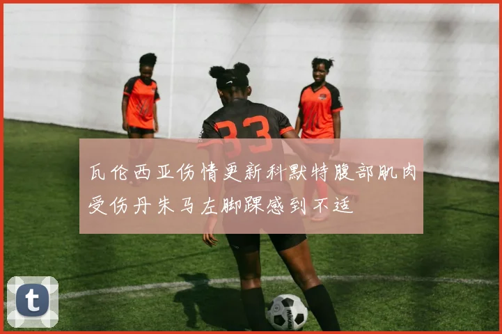 瓦伦西亚伤情更新科默特腹部肌肉受伤丹朱马左脚踝感到不适