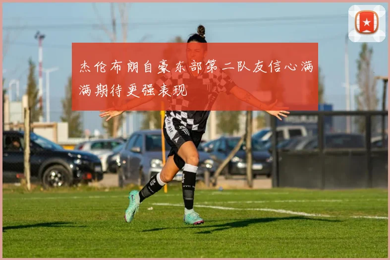 杰伦布朗自豪东部第二队友信心满满期待更强表现