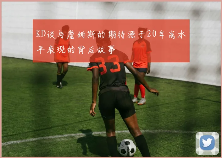KD谈与詹姆斯的期待源于20年高水平表现的背后故事