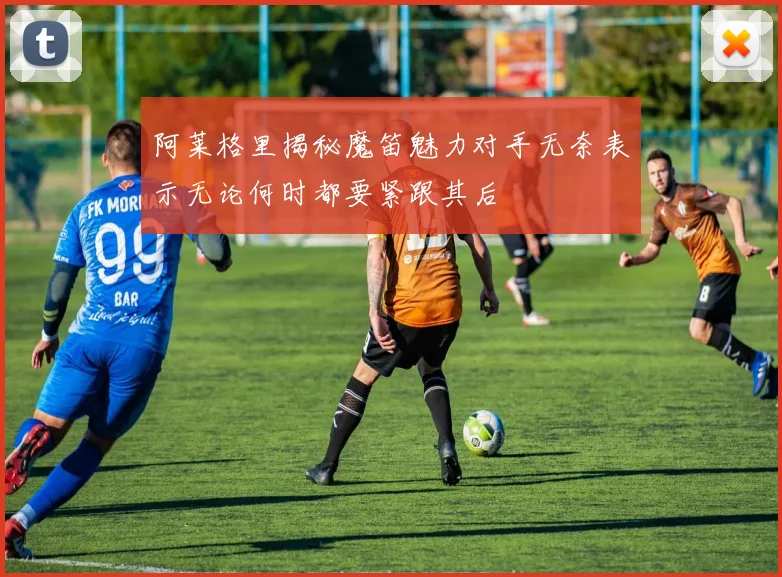 阿莱格里揭秘魔笛魅力对手无奈表示无论何时都要紧跟其后