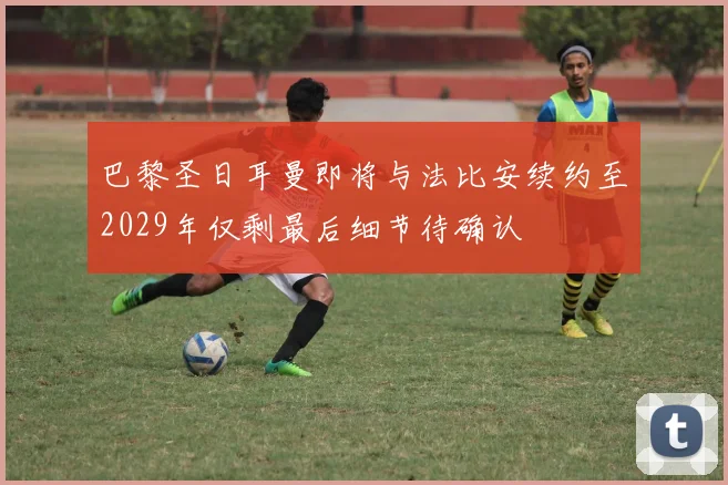巴黎圣日耳曼即将与法比安续约至2029年仅剩最后细节待确认